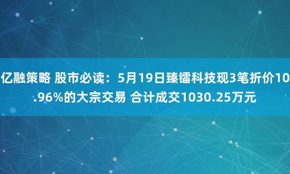億融策略 股市必讀：5月19日臻鐳科技現(xiàn)3筆折價(jià)10.96%的大宗交易 合計(jì)成交1030.25萬元