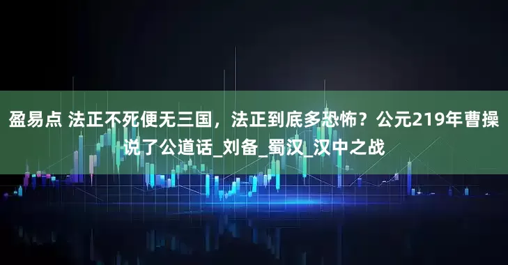盈易點 法正不死便無三國，法正到底多恐怖？公元219年曹操說了公道話_劉備_蜀漢_漢中之戰
