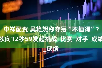 中祥配資 吳艷妮稱奪冠“不值得”？欲向12秒59發(fā)起挑戰(zhàn)_比賽_對(duì)手_成績(jī)