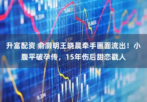 升富配資 俞灝明王曉晨牽手畫面流出！小腹平破孕傳，15年傷后甜戀戳人